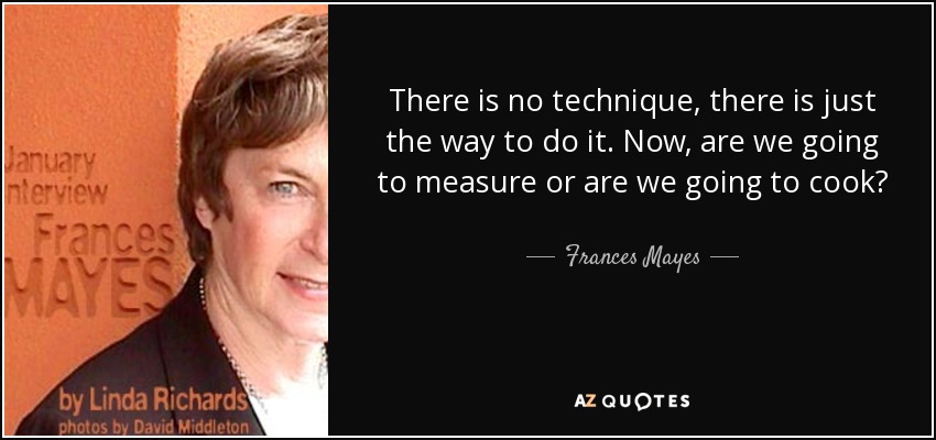 There is no technique, there is just the way to do it. Now, are we going to measure or are we going to cook? - Frances Mayes