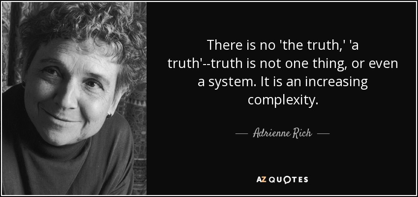 There is no 'the truth,' 'a truth'--truth is not one thing, or even a system. It is an increasing complexity. - Adrienne Rich