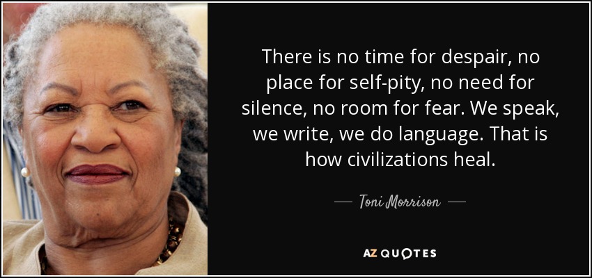 There is no time for despair, no place for self-pity, no need for silence, no room for fear. We speak, we write, we do language. That is how civilizations heal. - Toni Morrison