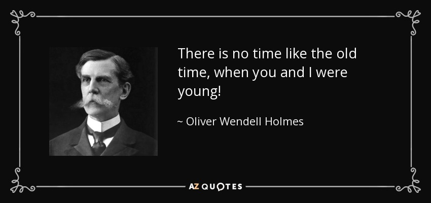 There is no time like the old time, when you and I were young! - Oliver Wendell Holmes, Jr.