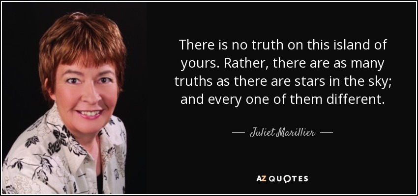 There is no truth on this island of yours. Rather, there are as many truths as there are stars in the sky; and every one of them different. - Juliet Marillier