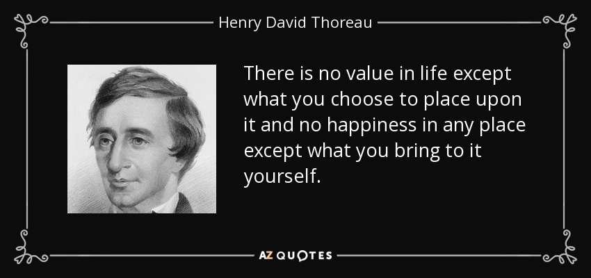 There is no value in life except what you choose to place upon it and no happiness in any place except what you bring to it yourself. - Henry David Thoreau