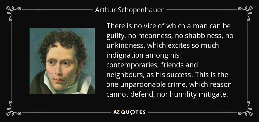 There is no vice of which a man can be guilty, no meanness, no shabbiness, no unkindness, which excites so much indignation among his contemporaries, friends and neighbours, as his success. This is the one unpardonable crime, which reason cannot defend, nor humility mitigate. - Arthur Schopenhauer