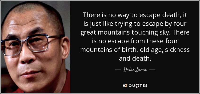 There is no way to escape death, it is just like trying to escape by four great mountains touching sky. There is no escape from these four mountains of birth, old age, sickness and death. - Dalai Lama