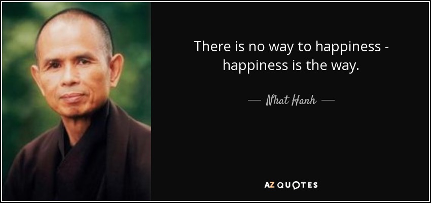 There is no way to happiness - happiness is the way. - Nhat Hanh