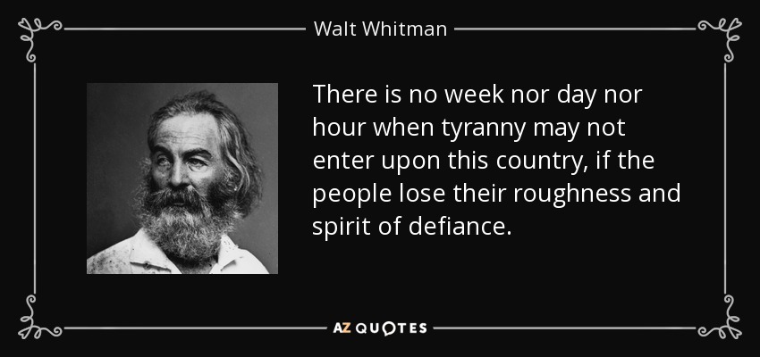 There is no week nor day nor hour when tyranny may not enter upon this country, if the people lose their roughness and spirit of defiance. - Walt Whitman