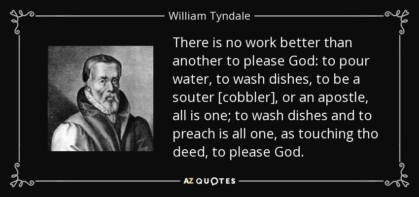 There is no work better than another to please God: to pour water, to wash dishes, to be a souter [cobbler], or an apostle, all is one; to wash dishes and to preach is all one, as touching tho deed, to please God. - William Tyndale