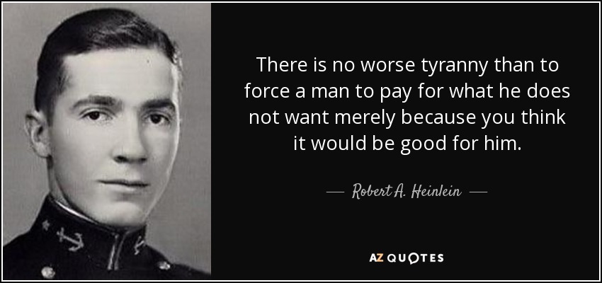 There is no worse tyranny than to force a man to pay for what he does not want merely because you think it would be good for him. - Robert A. Heinlein