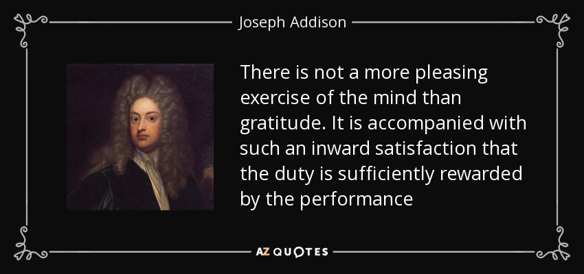 There is not a more pleasing exercise of the mind than gratitude. It is accompanied with such an inward satisfaction that the duty is sufficiently rewarded by the performance - Joseph Addison