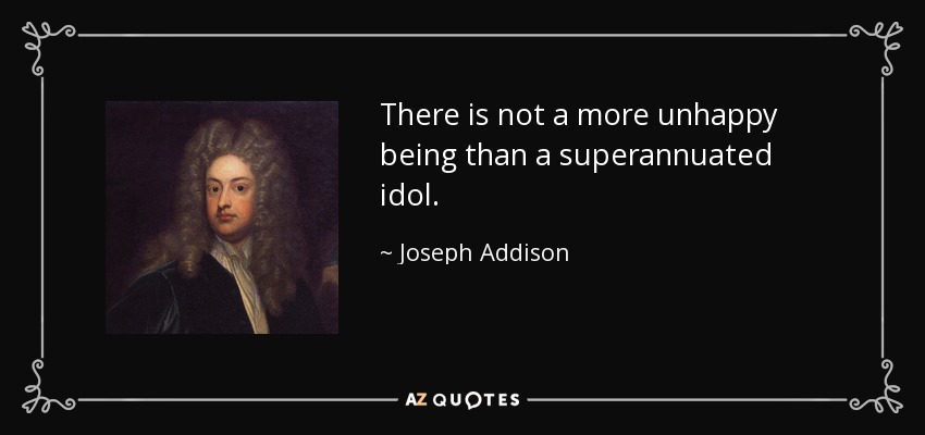There is not a more unhappy being than a superannuated idol. - Joseph Addison