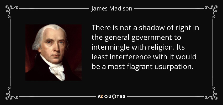There is not a shadow of right in the general government to intermingle with religion. Its least interference with it would be a most flagrant usurpation. - James Madison