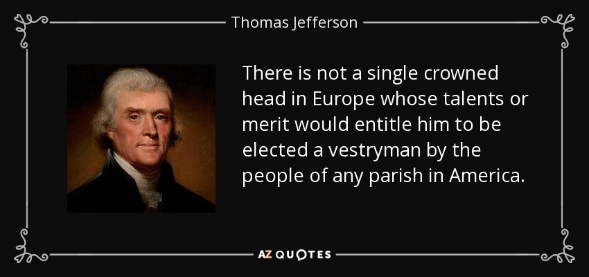 There is not a single crowned head in Europe whose talents or merit would entitle him to be elected a vestryman by the people of any parish in America. - Thomas Jefferson