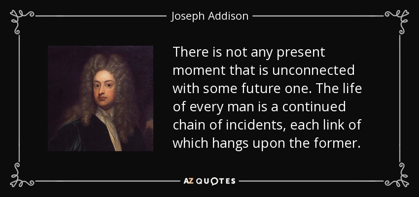 There is not any present moment that is unconnected with some future one. The life of every man is a continued chain of incidents, each link of which hangs upon the former. - Joseph Addison