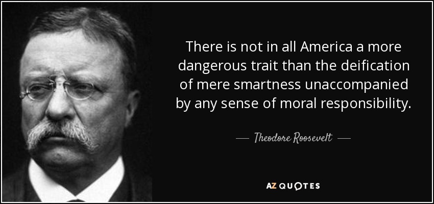 There is not in all America a more dangerous trait than the deification of mere smartness unaccompanied by any sense of moral responsibility. - Theodore Roosevelt