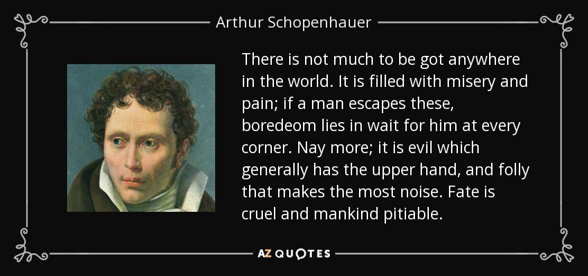 There is not much to be got anywhere in the world. It is filled with misery and pain; if a man escapes these, boredeom lies in wait for him at every corner. Nay more; it is evil which generally has the upper hand, and folly that makes the most noise. Fate is cruel and mankind pitiable. - Arthur Schopenhauer