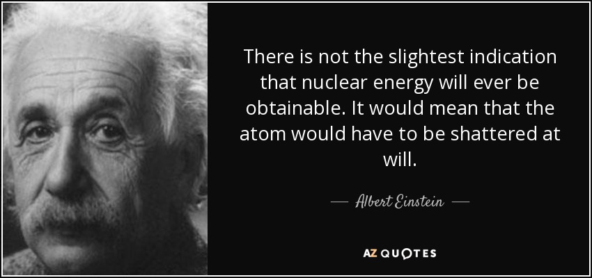 There is not the slightest indication that nuclear energy will ever be obtainable. It would mean that the atom would have to be shattered at will. - Albert Einstein