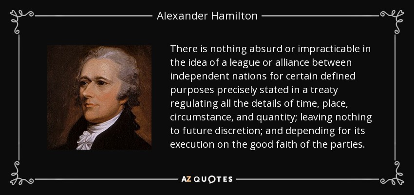 There is nothing absurd or impracticable in the idea of a league or alliance between independent nations for certain defined purposes precisely stated in a treaty regulating all the details of time, place, circumstance, and quantity; leaving nothing to future discretion; and depending for its execution on the good faith of the parties. - Alexander Hamilton