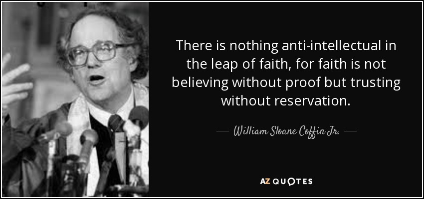 There is nothing anti-intellectual in the leap of faith, for faith is not believing without proof but trusting without reservation. - William Sloane Coffin