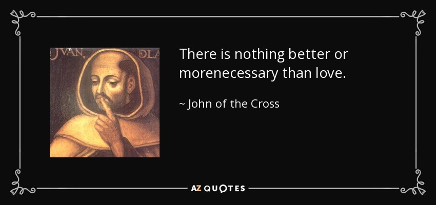 There is nothing better or morenecessary than love. - John of the Cross