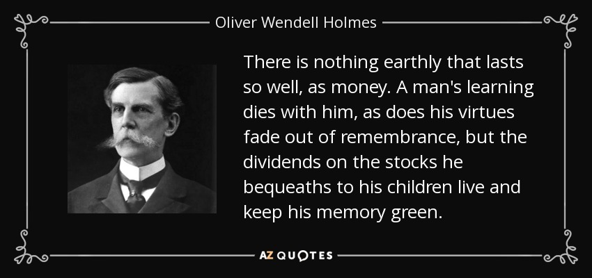 There is nothing earthly that lasts so well, as money. A man's learning dies with him, as does his virtues fade out of remembrance, but the dividends on the stocks he bequeaths to his children live and keep his memory green. - Oliver Wendell Holmes, Jr.
