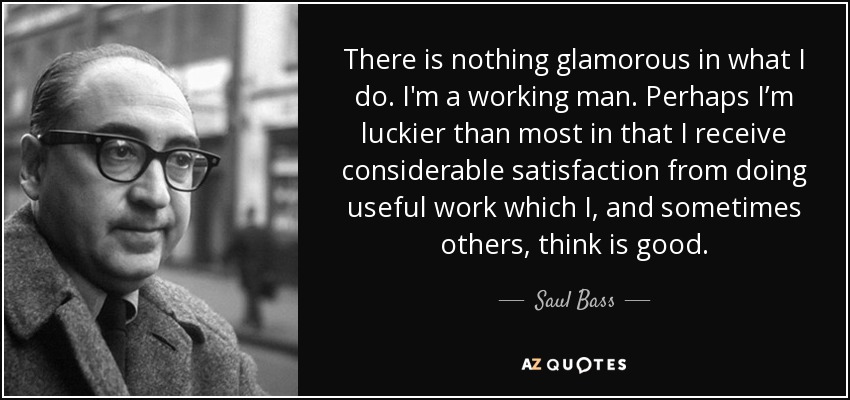 There is nothing glamorous in what I do. I'm a working man. Perhaps I’m luckier than most in that I receive considerable satisfaction from doing useful work which I, and sometimes others, think is good. - Saul Bass