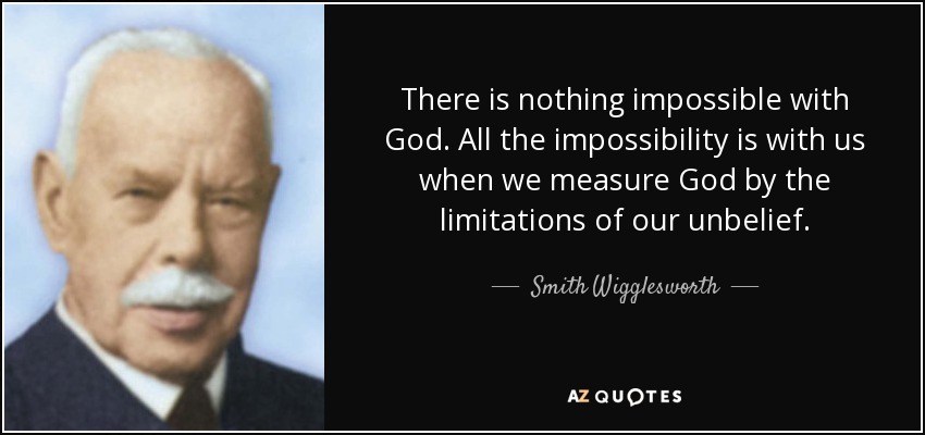 There is nothing impossible with God. All the impossibility is with us when we measure God by the limitations of our unbelief. - Smith Wigglesworth