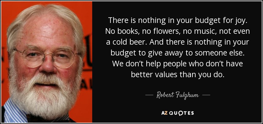 There is nothing in your budget for joy. No books, no flowers, no music, not even a cold beer. And there is nothing in your budget to give away to someone else. We don’t help people who don’t have better values than you do. - Robert Fulghum