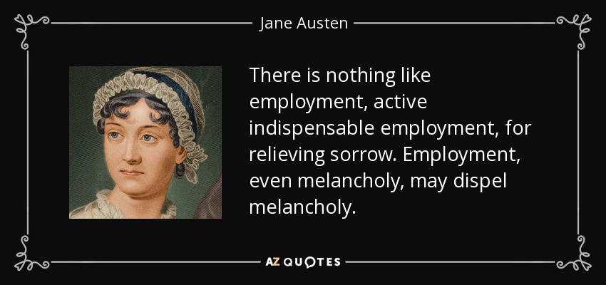 There is nothing like employment, active indispensable employment, for relieving sorrow. Employment, even melancholy, may dispel melancholy. - Jane Austen