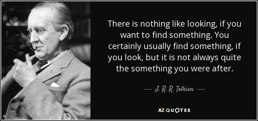 There is nothing like looking, if you want to find something. You certainly usually find something, if you look, but it is not always quite the something you were after. - J. R. R. Tolkien