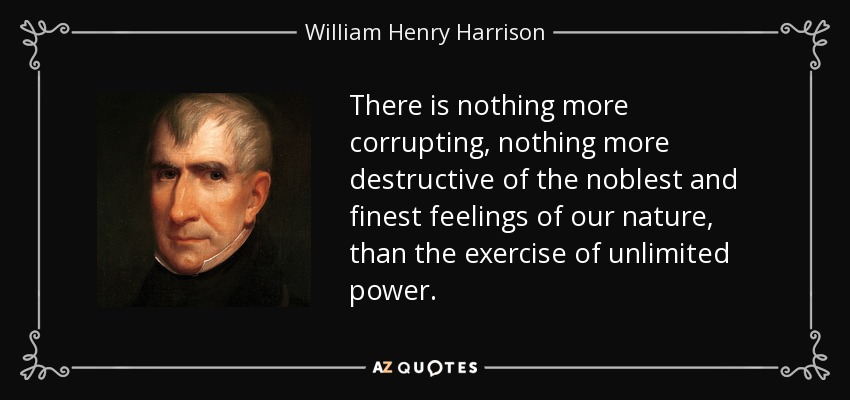 There is nothing more corrupting, nothing more destructive of the noblest and finest feelings of our nature, than the exercise of unlimited power. - William Henry Harrison