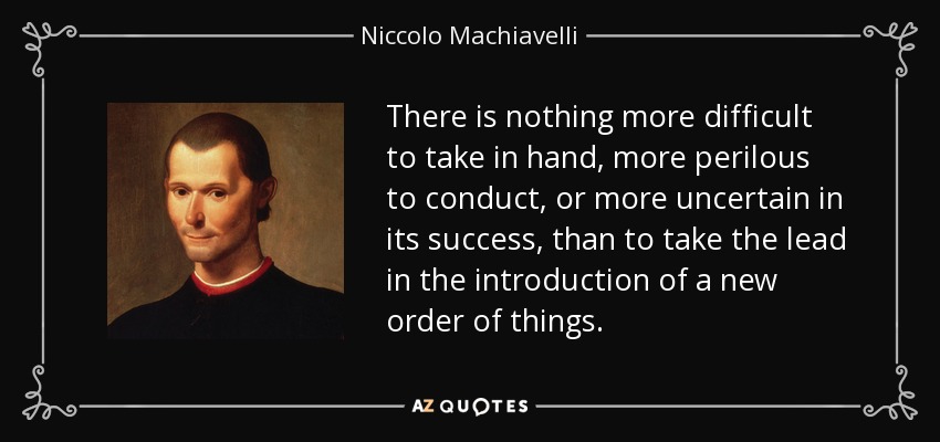 There is nothing more difficult to take in hand, more perilous to conduct, or more uncertain in its success, than to take the lead in the introduction of a new order of things. - Niccolo Machiavelli