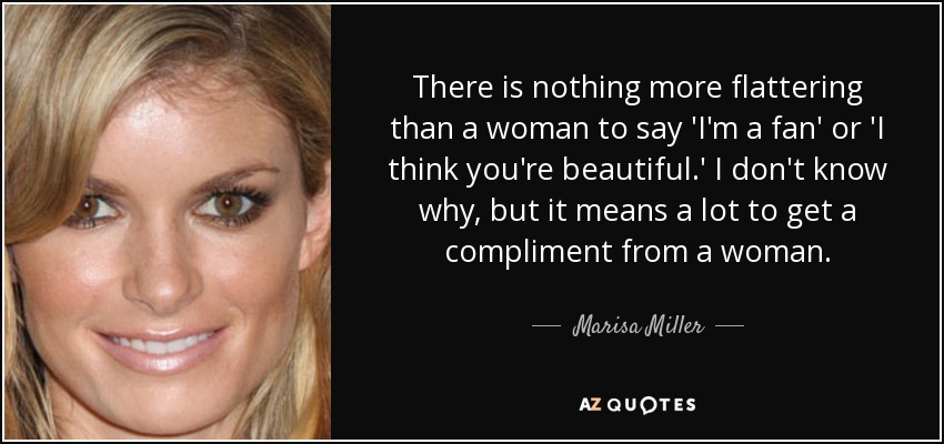 There is nothing more flattering than a woman to say 'I'm a fan' or 'I think you're beautiful.' I don't know why, but it means a lot to get a compliment from a woman. - Marisa Miller