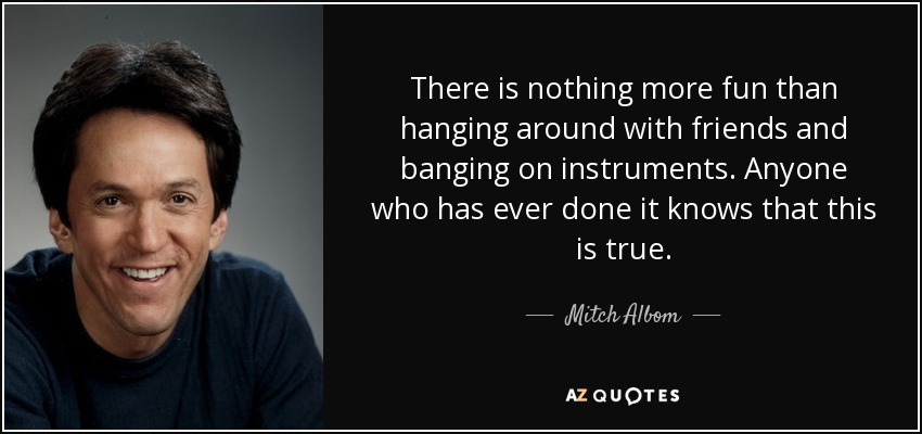 There is nothing more fun than hanging around with friends and banging on instruments. Anyone who has ever done it knows that this is true. - Mitch Albom