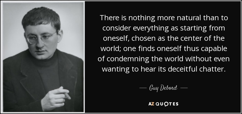 There is nothing more natural than to consider everything as starting from oneself, chosen as the center of the world; one finds oneself thus capable of condemning the world without even wanting to hear its deceitful chatter. - Guy Debord