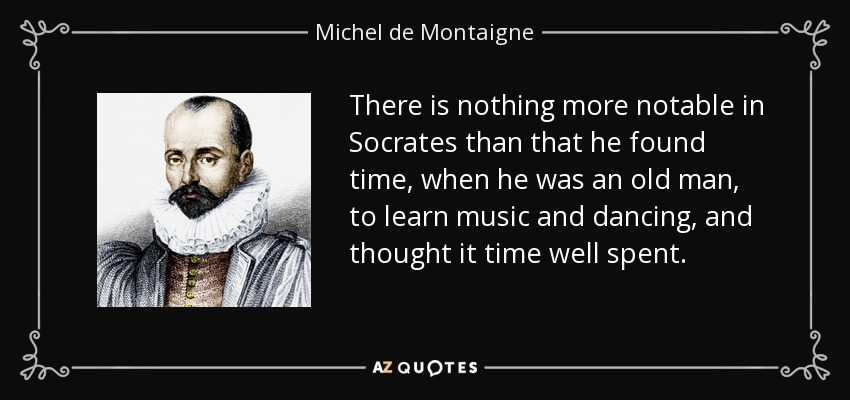 There is nothing more notable in Socrates than that he found time, when he was an old man, to learn music and dancing, and thought it time well spent. - Michel de Montaigne