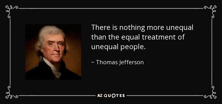 There is nothing more unequal than the equal treatment of unequal people. - Thomas Jefferson