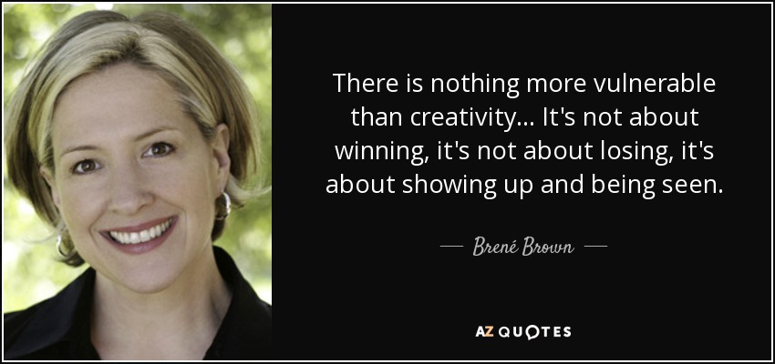There is nothing more vulnerable than creativity. . . It's not about winning, it's not about losing, it's about showing up and being seen. - Brené Brown
