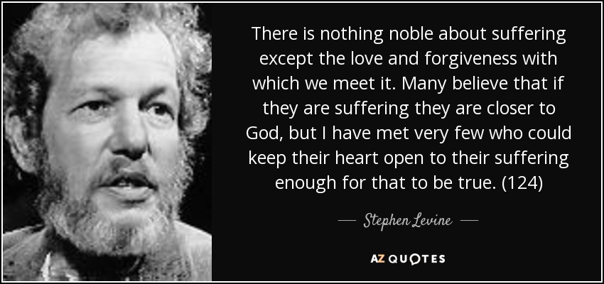 There is nothing noble about suffering except the love and forgiveness with which we meet it. Many believe that if they are suffering they are closer to God, but I have met very few who could keep their heart open to their suffering enough for that to be true. (124) - Stephen Levine