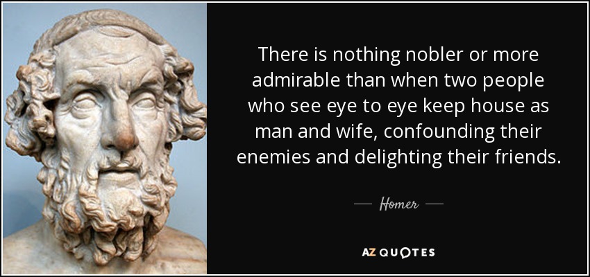 There is nothing nobler or more admirable than when two people who see eye to eye keep house as man and wife, confounding their enemies and delighting their friends. - Homer