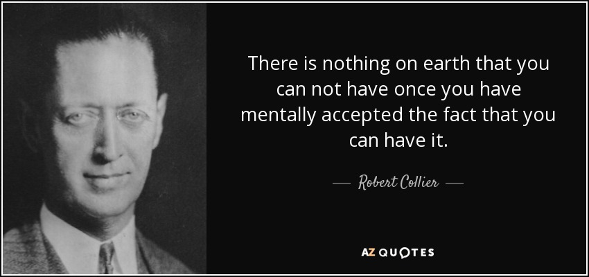 There is nothing on earth that you can not have once you have mentally accepted the fact that you can have it. - Robert Collier