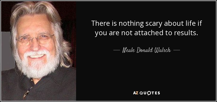 There is nothing scary about life if you are not attached to results. - Neale Donald Walsch