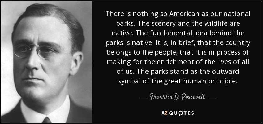 There is nothing so American as our national parks. The scenery and the wildlife are native. The fundamental idea behind the parks is native. It is, in brief, that the country belongs to the people, that it is in process of making for the enrichment of the lives of all of us. The parks stand as the outward symbal of the great human principle. - Franklin D. Roosevelt