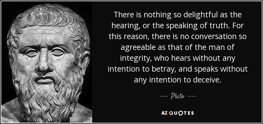 There is nothing so delightful as the hearing, or the speaking of truth. For this reason, there is no conversation so agreeable as that of the man of integrity, who hears without any intention to betray, and speaks without any intention to deceive. - Plato