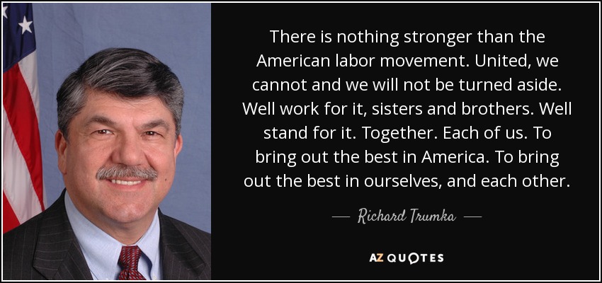 There is nothing stronger than the American labor movement. United, we cannot and we will not be turned aside. Well work for it, sisters and brothers. Well stand for it. Together. Each of us. To bring out the best in America. To bring out the best in ourselves, and each other. - Richard Trumka