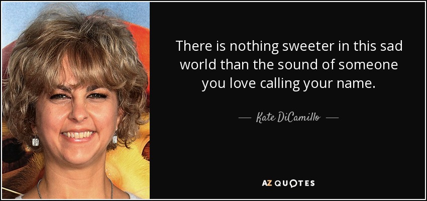 There is nothing sweeter in this sad world than the sound of someone you love calling your name. - Kate DiCamillo