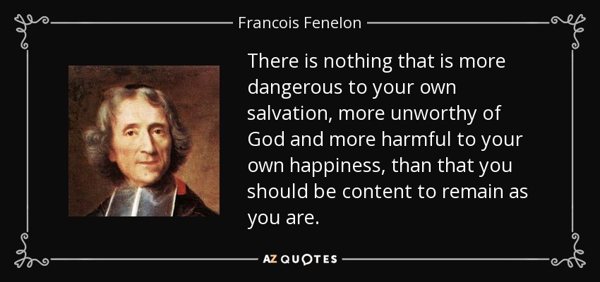 There is nothing that is more dangerous to your own salvation, more unworthy of God and more harmful to your own happiness, than that you should be content to remain as you are. - Francois Fenelon
