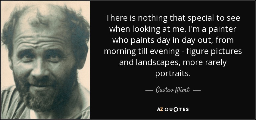 There is nothing that special to see when looking at me. I'm a painter who paints day in day out, from morning till evening - figure pictures and landscapes, more rarely portraits. - Gustav Klimt