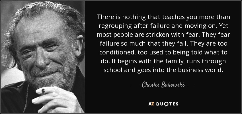 There is nothing that teaches you more than regrouping after failure and moving on. Yet most people are stricken with fear. They fear failure so much that they fail. They are too conditioned, too used to being told what to do. It begins with the family, runs through school and goes into the business world. - Charles Bukowski