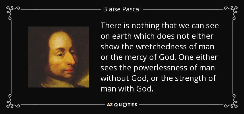 There is nothing that we can see on earth which does not either show the wretchedness of man or the mercy of God. One either sees the powerlessness of man without God, or the strength of man with God. - Blaise Pascal