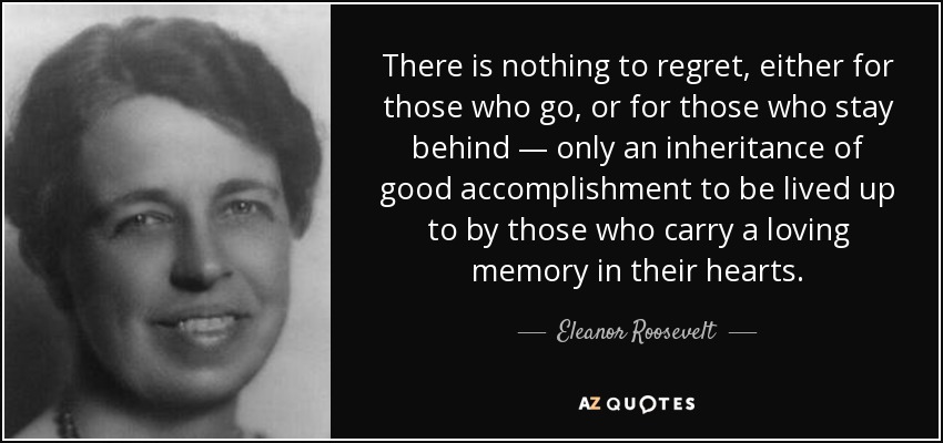 There is nothing to regret, either for those who go, or for those who stay behind — only an inheritance of good accomplishment to be lived up to by those who carry a loving memory in their hearts. - Eleanor Roosevelt